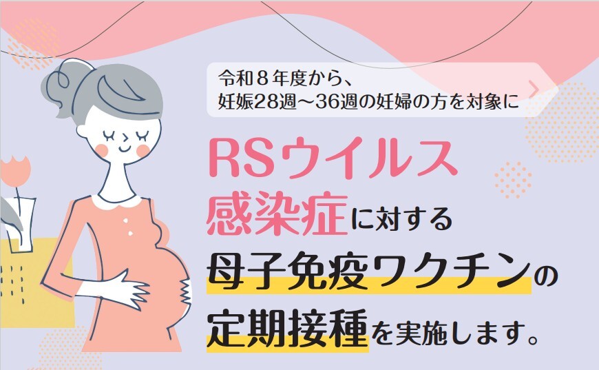 令和8年度から、妊娠28週から36週の妊婦の方を対象にRSウイルス感染症に対する母子免疫ワクチンの定期接種を実施します。